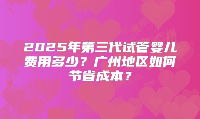 2025年第三代试管婴儿费用多少？广州地区如何节省成本？