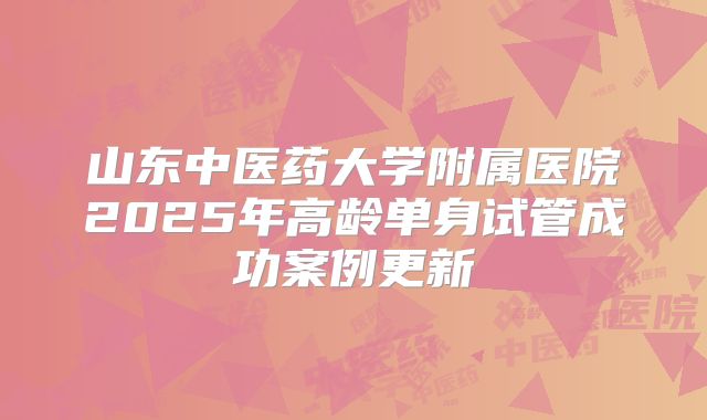 山东中医药大学附属医院2025年高龄单身试管成功案例更新