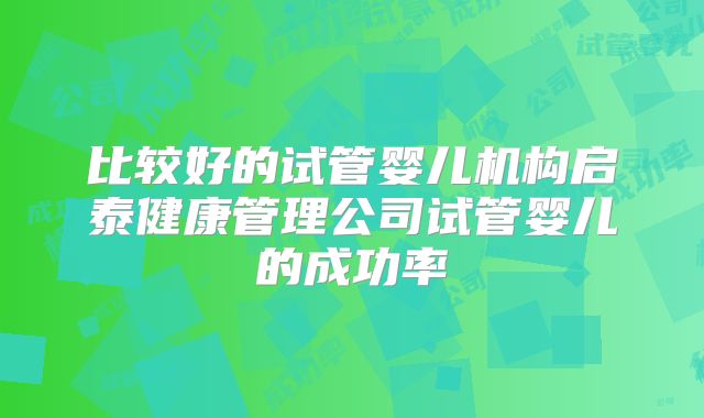 比较好的试管婴儿机构启泰健康管理公司试管婴儿的成功率