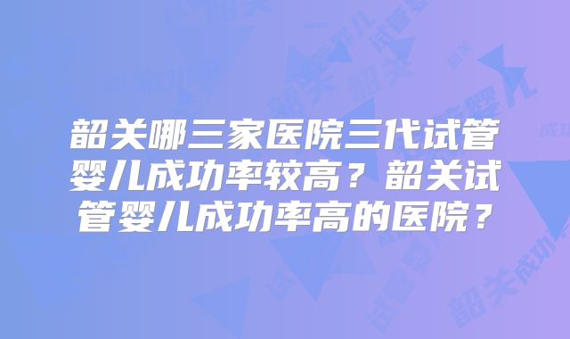 韶关哪三家医院三代试管婴儿成功率较高?韶关试管婴儿成功率高的医院?