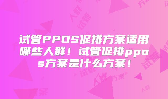 试管PPOS促排方案适用哪些人群！试管促排ppos方案是什么方案！