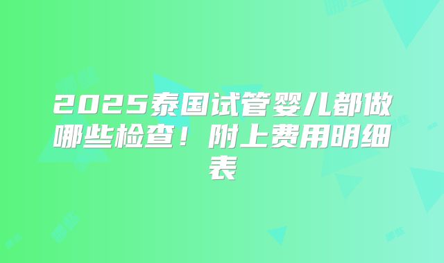 2025泰国试管婴儿都做哪些检查！附上费用明细表