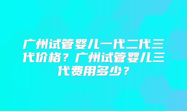 广州试管婴儿一代二代三代价格？广州试管婴儿三代费用多少？