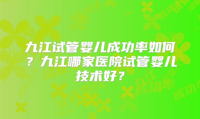 九江试管婴儿成功率如何？九江哪家医院试管婴儿技术好？