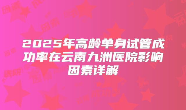 2025年高龄单身试管成功率在云南九洲医院影响因素详解