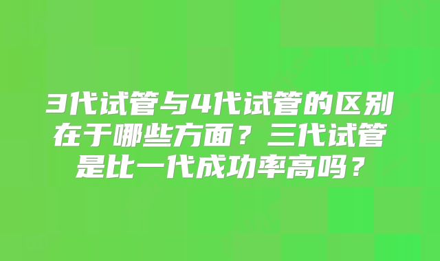 3代试管与4代试管的区别在于哪些方面?三代试管是比一代成功率高吗?