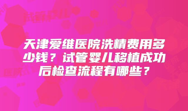 天津爱维医院洗精费用多少钱?试管婴儿移植成功后检查流程有哪些?