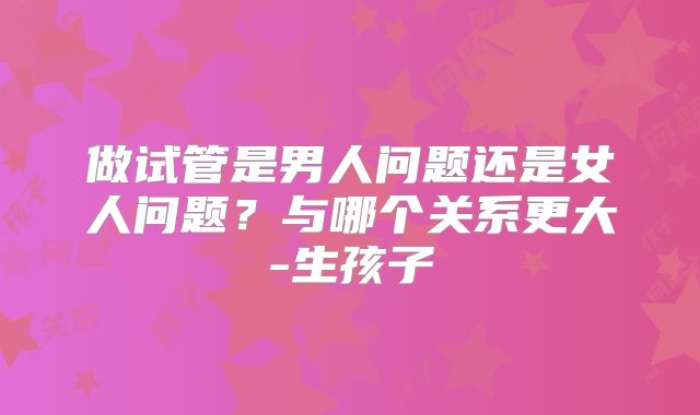 做试管是男人问题还是女人问题？与哪个关系更大-生孩子