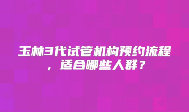 玉林3代试管机构预约流程，适合哪些人群？