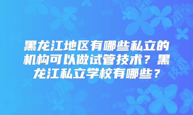 黑龙江地区有哪些私立的机构可以做试管技术？黑龙江私立学校有哪些？