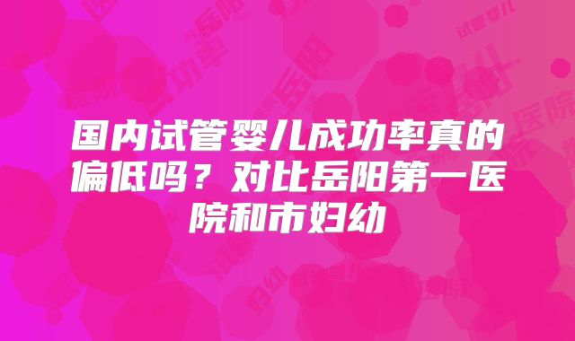 国内试管婴儿成功率真的偏低吗?对比岳阳第一医院和市妇幼