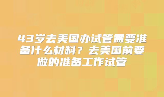 43岁去美国办试管需要准备什么材料？去美国前要做的准备工作试管