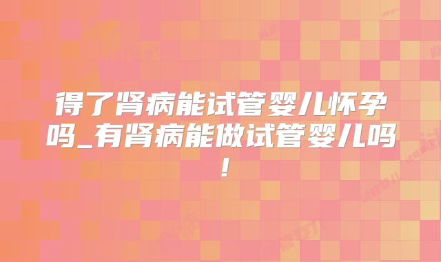 得了肾病能试管婴儿怀孕吗_有肾病能做试管婴儿吗！