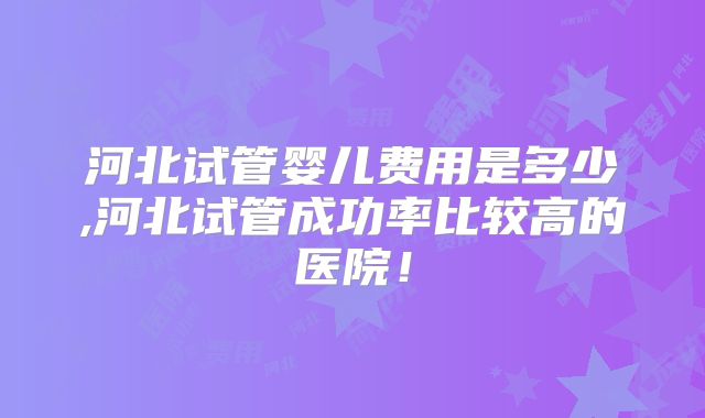 河北试管婴儿费用是多少,河北试管成功率比较高的医院！