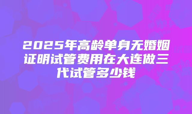 2025年高龄单身无婚姻证明试管费用在大连做三代试管多少钱
