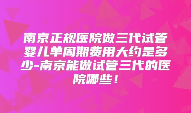 南京正规医院做三代试管婴儿单周期费用大约是多少-南京能做试管三代的医院哪些!