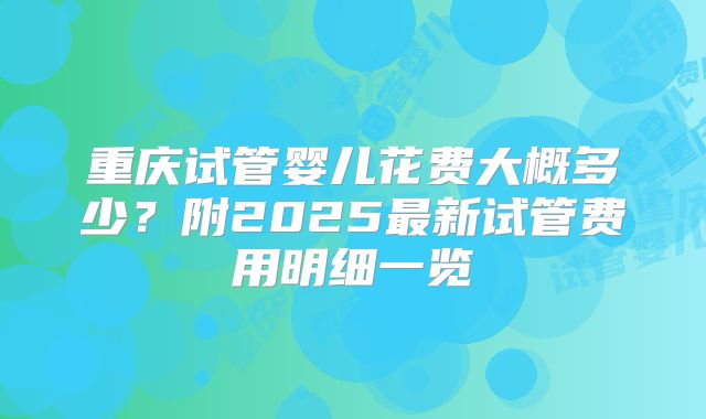 重庆试管婴儿花费大概多少？附2025最新试管费用明细一览
