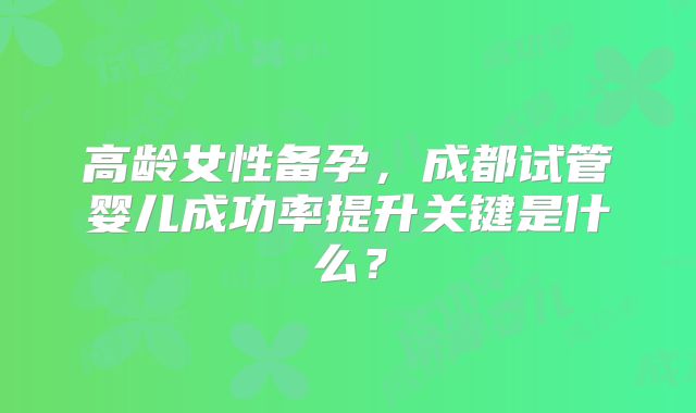 高龄女性备孕，成都试管婴儿成功率提升关键是什么？