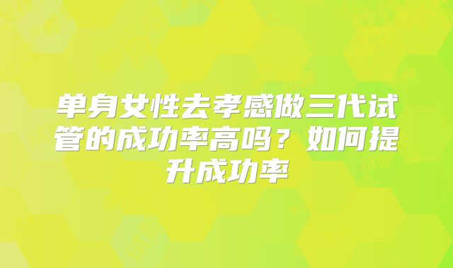 单身女性去孝感做三代试管的成功率高吗？如何提升成功率