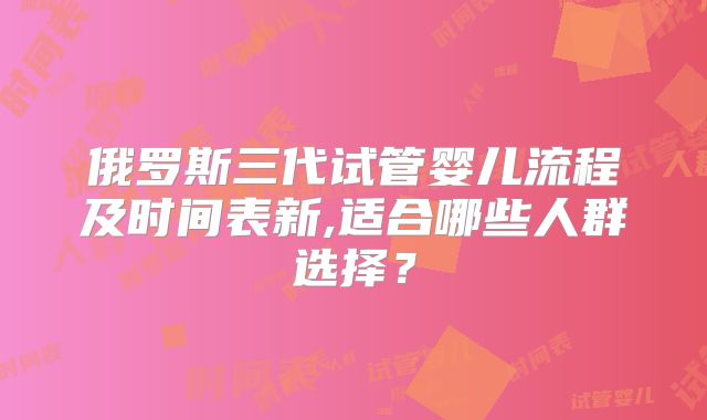 俄罗斯三代试管婴儿流程及时间表新,适合哪些人群选择？