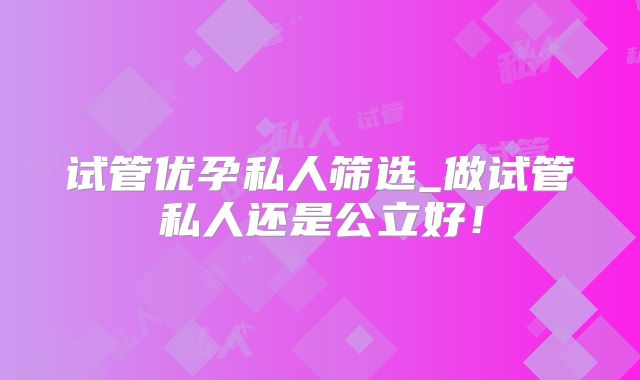 试管优孕私人筛选_做试管私人还是公立好!