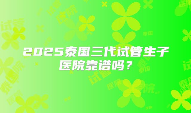 2025泰国三代试管生子医院靠谱吗？