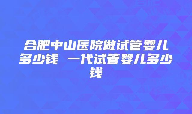 合肥中山医院做试管婴儿多少钱 一代试管婴儿多少钱