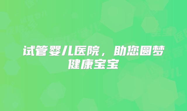 试管婴儿医院,助您圆梦健康宝宝