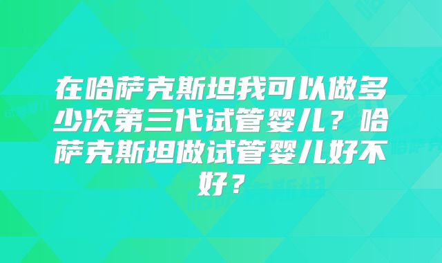 在哈萨克斯坦我可以做多少次第三代试管婴儿？哈萨克斯坦做试管婴儿好不好？