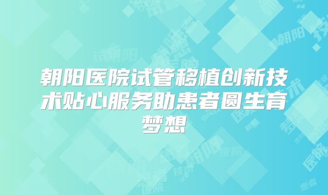 朝阳医院试管移植创新技术贴心服务助患者圆生育梦想