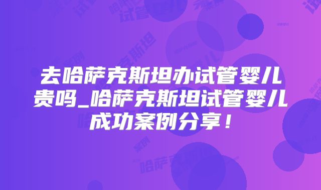 去哈萨克斯坦办试管婴儿贵吗_哈萨克斯坦试管婴儿成功案例分享！
