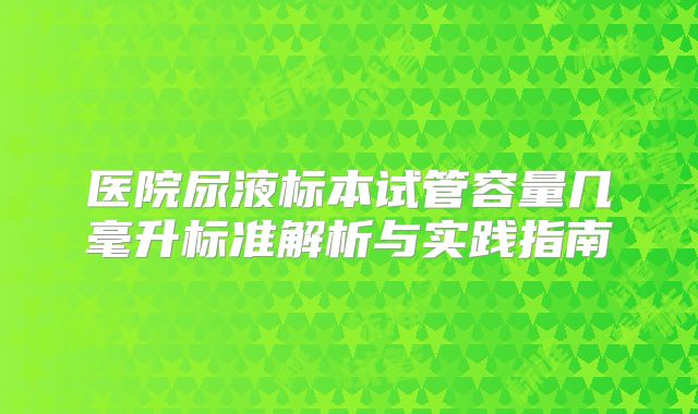 医院尿液标本试管容量几毫升标准解析与实践指南