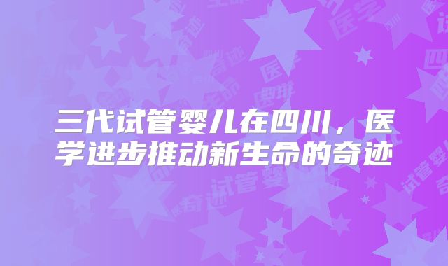 三代试管婴儿在四川,医学进步推动新生命的奇迹