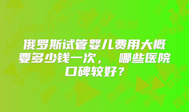 俄罗斯试管婴儿费用大概要多少钱一次， 哪些医院口碑较好？