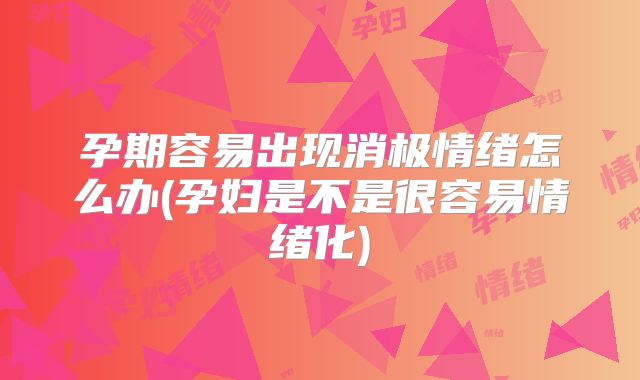 孕期容易出现消极情绪怎么办(孕妇是不是很容易情绪化)