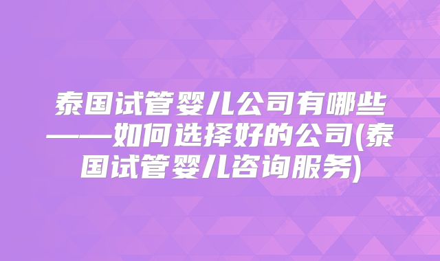 泰国试管婴儿公司有哪些——如何选择好的公司(泰国试管婴儿咨询服务)