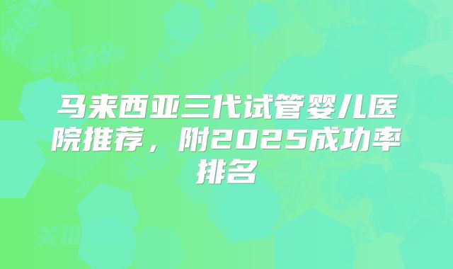 马来西亚三代试管婴儿医院推荐，附2025成功率排名