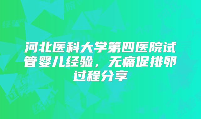 河北医科大学第四医院试管婴儿经验，无痛促排卵过程分享