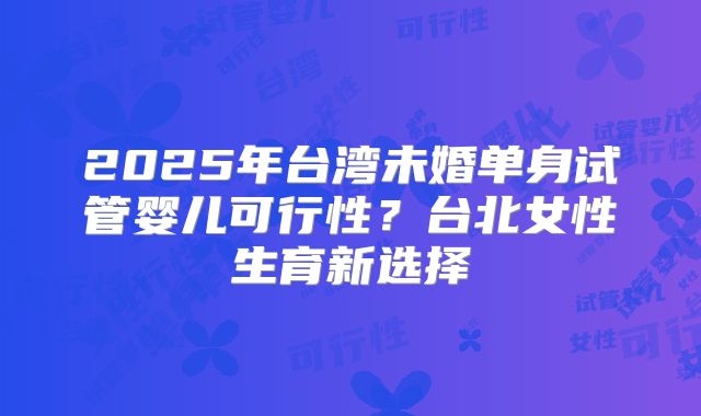 2025年台湾未婚单身试管婴儿可行性?台北女性生育新选择