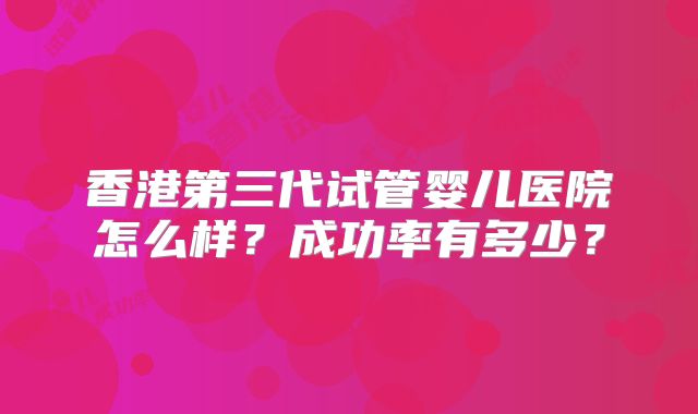 香港第三代试管婴儿医院怎么样？成功率有多少？