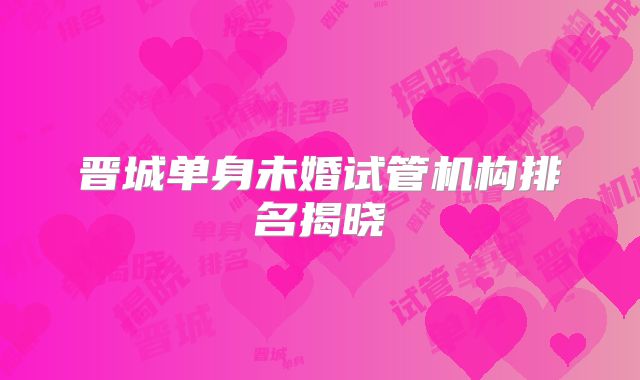 晋城单身未婚试管机构排名揭晓