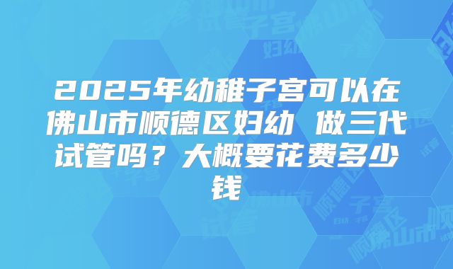2025年幼稚子宫可以在佛山市顺德区妇幼 做三代试管吗？大概要花费多少钱