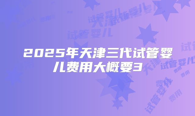 2025年天津三代试管婴儿费用大概要3