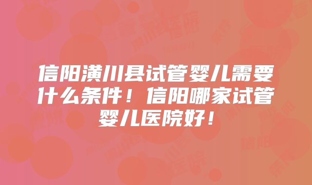 信阳潢川县试管婴儿需要什么条件!信阳哪家试管婴儿医院好!