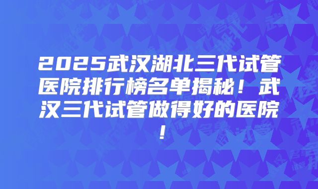 2025武汉湖北三代试管医院排行榜名单揭秘！武汉三代试管做得好的医院！