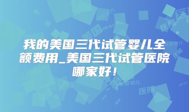 我的美国三代试管婴儿全额费用_美国三代试管医院哪家好！