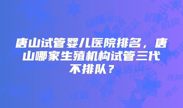 唐山试管婴儿医院排名，唐山哪家生殖机构试管三代不排队？