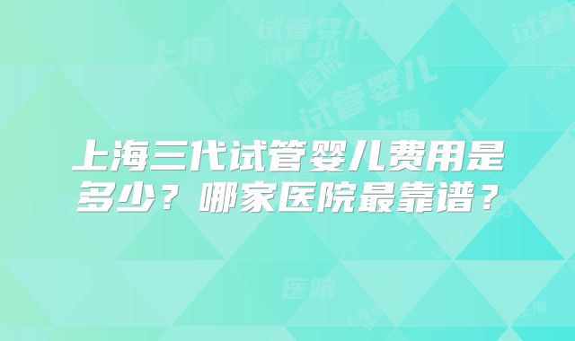 上海三代试管婴儿费用是多少？哪家医院最靠谱？