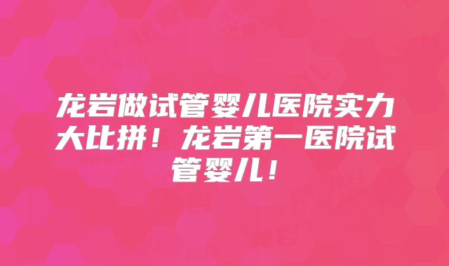 龙岩做试管婴儿医院实力大比拼！龙岩第一医院试管婴儿！