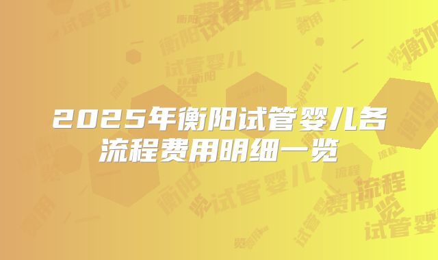 2025年衡阳试管婴儿各流程费用明细一览